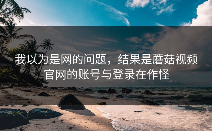 我以为是网的问题,结果是蘑菇视频官网的账号与登录在作怪 我以为是网的问题,结果是蘑菇视频官网的账号与登录在作怪