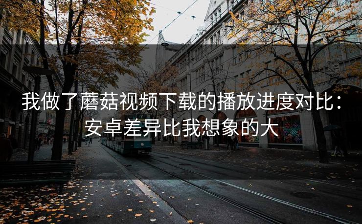 我做了蘑菇视频下载的播放进度对比：安卓差异比我想象的大