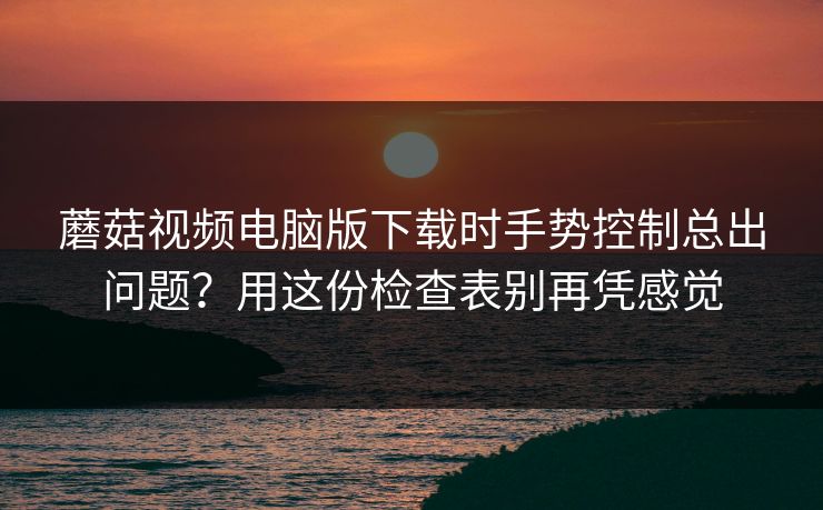 蘑菇视频电脑版下载时手势控制总出问题？用这份检查表别再凭感觉