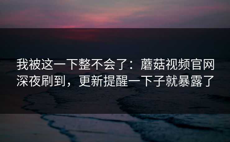 我被这一下整不会了：蘑菇视频官网深夜刷到，更新提醒一下子就暴露了