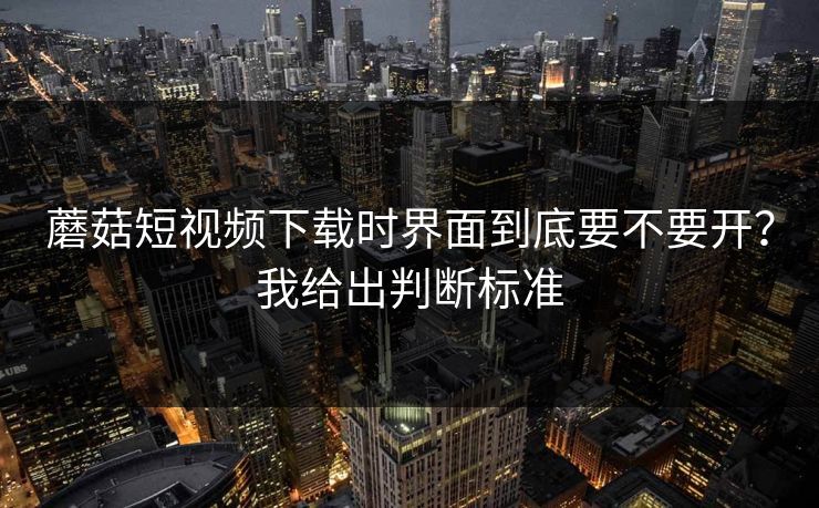 蘑菇短视频下载时界面到底要不要开?我给出判断标准 蘑菇短视频下载时界面到底要不要开?我给出判断标准