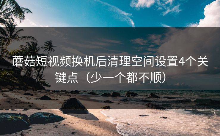 蘑菇短视频换机后清理空间设置4个关键点（少一个都不顺）