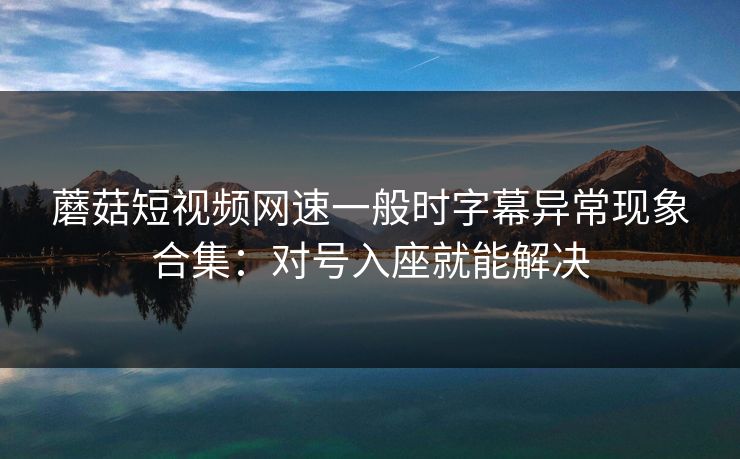 蘑菇短视频网速一般时字幕异常现象合集：对号入座就能解决