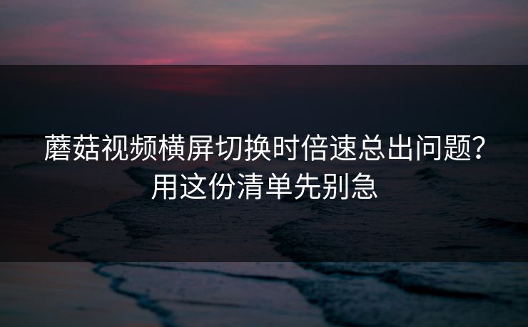蘑菇视频横屏切换时倍速总出问题？用这份清单先别急