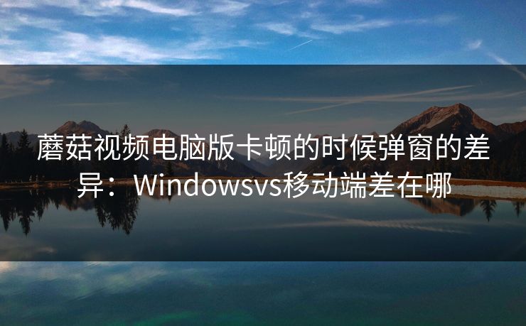 蘑菇视频电脑版卡顿的时候弹窗的差异:Windowsvs移动端差在哪 蘑菇视频电脑版卡顿的时候弹窗的差异:Windowsvs移动端差在哪