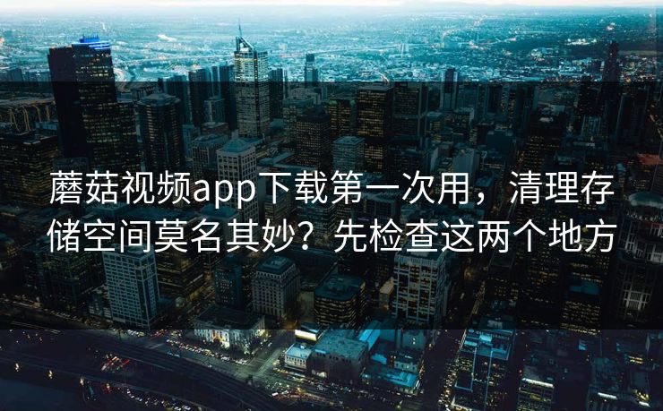 蘑菇视频app下载第一次用，清理存储空间莫名其妙？先检查这两个地方