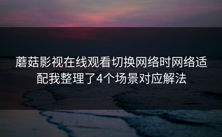 蘑菇影视在线观看切换网络时网络适配我整理了4个场景对应解法