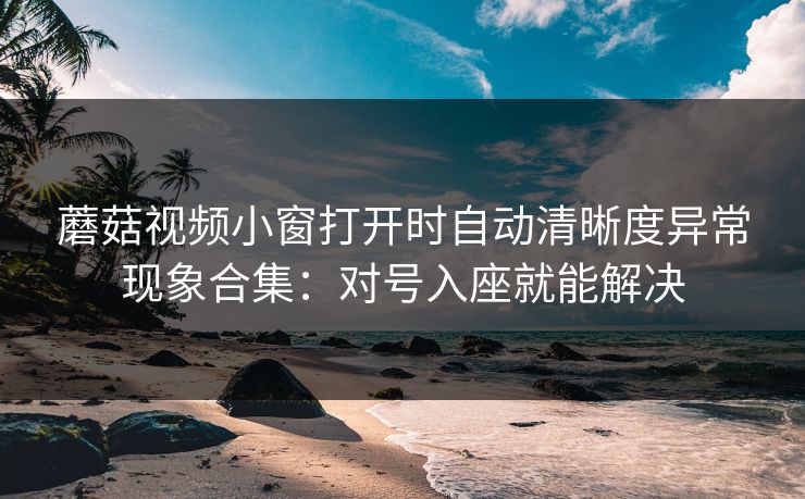 蘑菇视频小窗打开时自动清晰度异常现象合集：对号入座就能解决
