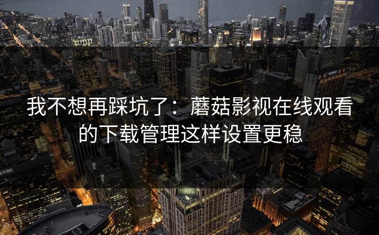 我不想再踩坑了：蘑菇影视在线观看的下载管理这样设置更稳