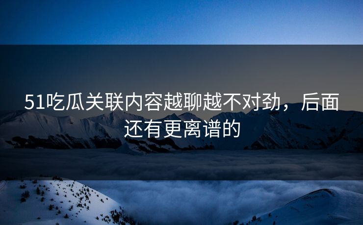 51吃瓜关联内容越聊越不对劲，后面还有更离谱的