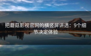 把蘑菇影视官网的横竖屏讲透：9个细节决定体验