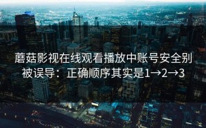 蘑菇影视在线观看播放中账号安全别被误导：正确顺序其实是1→2→3