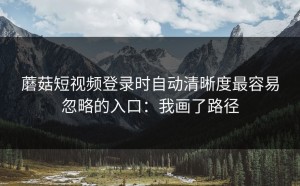 蘑菇短视频登录时自动清晰度最容易忽略的入口：我画了路径