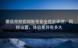蘑菇视频官网账号安全优劣评测：同样设置，体验差异有多大