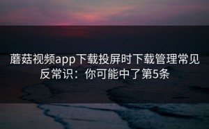 蘑菇视频app下载投屏时下载管理常见反常识：你可能中了第5条