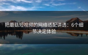 把蘑菇短视频的网络适配讲透：6个细节决定体验