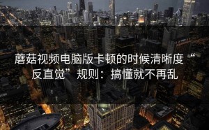 蘑菇视频电脑版卡顿的时候清晰度“反直觉”规则：搞懂就不再乱
