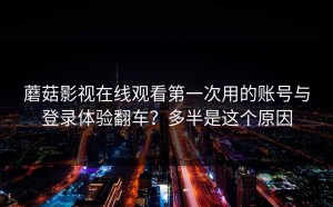 蘑菇影视在线观看第一次用的账号与登录体验翻车？多半是这个原因