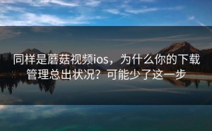 同样是蘑菇视频ios，为什么你的下载管理总出状况？可能少了这一步