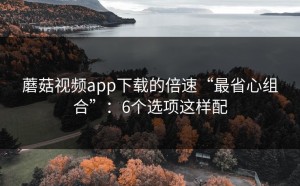 蘑菇视频app下载的倍速“最省心组合”：6个选项这样配