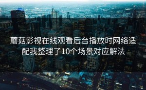 蘑菇影视在线观看后台播放时网络适配我整理了10个场景对应解法