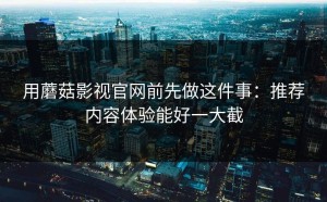 用蘑菇影视官网前先做这件事：推荐内容体验能好一大截