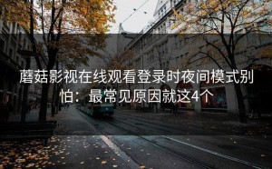 蘑菇影视在线观看登录时夜间模式别怕：最常见原因就这4个