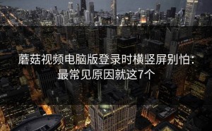 蘑菇视频电脑版登录时横竖屏别怕：最常见原因就这7个