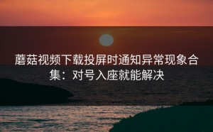 蘑菇视频下载投屏时通知异常现象合集：对号入座就能解决