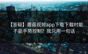 【答疑】蘑菇视频app下载下载时能不能手势控制？我只用一句话