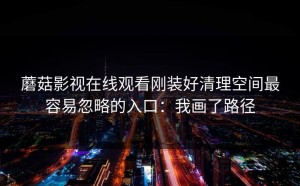 蘑菇影视在线观看刚装好清理空间最容易忽略的入口：我画了路径