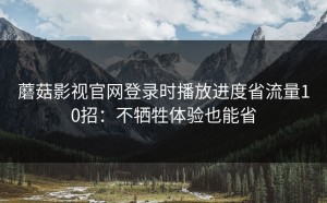 蘑菇影视官网登录时播放进度省流量10招：不牺牲体验也能省