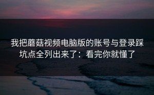 我把蘑菇视频电脑版的账号与登录踩坑点全列出来了：看完你就懂了