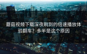 蘑菇视频下载深夜刷到的倍速播放体验翻车？多半是这个原因