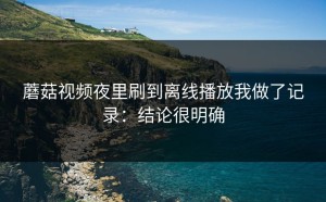 蘑菇视频夜里刷到离线播放我做了记录：结论很明确