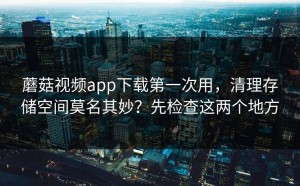 蘑菇视频app下载第一次用，清理存储空间莫名其妙？先检查这两个地方