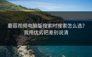 蘑菇视频电脑版搜索时搜索怎么选？我用优劣把差别说清