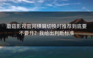 蘑菇影视官网横屏切换时推荐到底要不要开？我给出判断标准