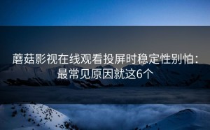 蘑菇影视在线观看投屏时稳定性别怕：最常见原因就这6个
