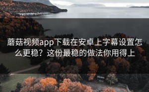 蘑菇视频app下载在安卓上字幕设置怎么更稳？这份最稳的做法你用得上