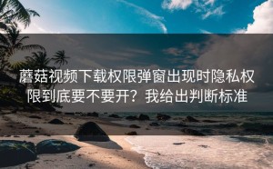 蘑菇视频下载权限弹窗出现时隐私权限到底要不要开？我给出判断标准