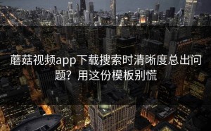 蘑菇视频app下载搜索时清晰度总出问题？用这份模板别慌
