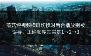 蘑菇短视频横屏切换时后台播放别被误导：正确顺序其实是1→2→3