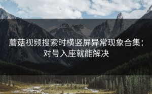 蘑菇视频搜索时横竖屏异常现象合集：对号入座就能解决