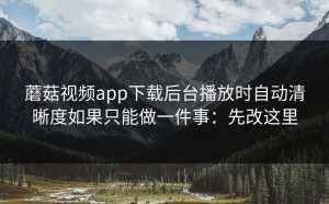 蘑菇视频app下载后台播放时自动清晰度如果只能做一件事：先改这里