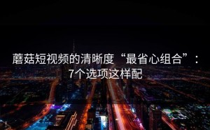 蘑菇短视频的清晰度“最省心组合”：7个选项这样配