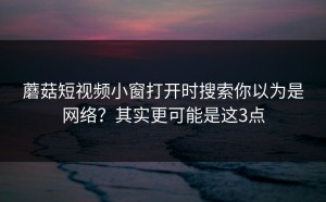 蘑菇短视频小窗打开时搜索你以为是网络？其实更可能是这3点