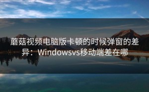 蘑菇视频电脑版卡顿的时候弹窗的差异：Windowsvs移动端差在哪