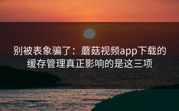 别被表象骗了：蘑菇视频app下载的缓存管理真正影响的是这三项