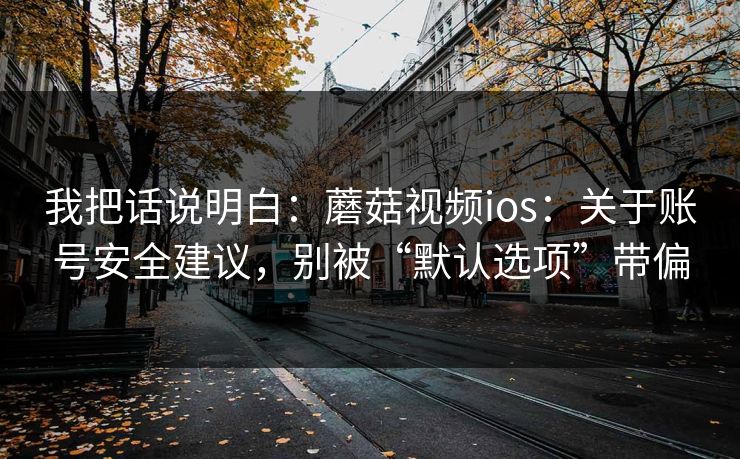 我把话说明白：蘑菇视频ios：关于账号安全建议，别被“默认选项”带偏